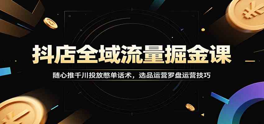 抖店全域流量掘金课：随心推千川投放憋单话术，选品运营罗盘运营技巧-智云网