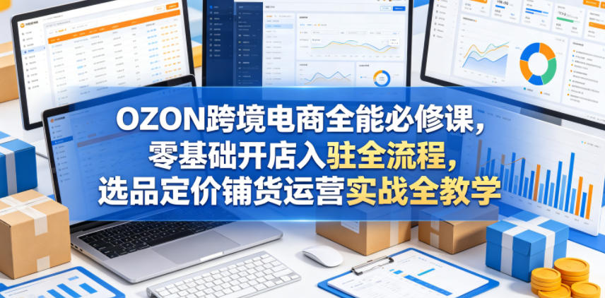 OZON跨境电商全能必修课,零基础开店入驻全流程,选品定价铺货运营实战全教学(更新0605)-智云网