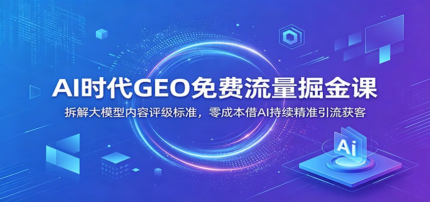 AI时代GEO免费流量掘金课：拆解大模型内容评级标准，零成本借AI持续精准引流获客-智云网